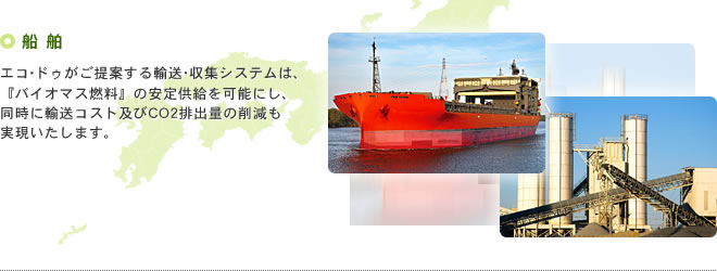 船舶 エコ･ドゥがご提案する輸送・収集システムは、『バイオマス燃料』の安定供給を可能にし、同時に輸送コスト及びCO2排出量の削減も実現いたします。
